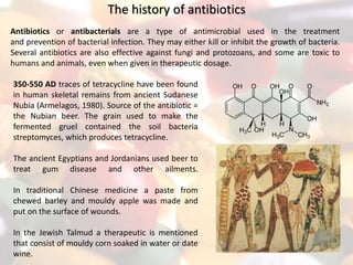 The history of antibiotics
Antibiotics or antibacterials are a type of antimicrobial used in the treatment
and prevention of bacterial infection. They may either kill or inhibit the growth of bacteria.
Several antibiotics are also effective against fungi and protozoans, and some are toxic to
humans and animals, even when given in therapeutic dosage.
350-550 AD traces of tetracycline have been found
in human skeletal remains from ancient Sudanese
Nubia (Armelagos, 1980). Source of the antibiotic =
the Nubian beer. The grain used to make the
fermented gruel contained the soil bacteria
streptomyces, which produces tetracycline.
The ancient Egyptians and Jordanians used beer to
treat gum disease and other ailments.
In traditional Chinese medicine a paste from
chewed barley and mouldy apple was made and
put on the surface of wounds.
In the Jewish Talmud a therapeutic is mentioned
that consist of mouldy corn soaked in water or date
wine.
 