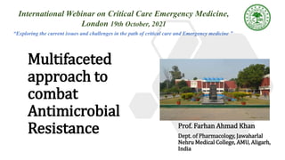 Multifaceted
approach to
combat
Antimicrobial
Resistance Prof. Farhan Ahmad Khan
Dept. of Pharmacology, Jawaharlal
Nehru Medical College, AMU, Aligarh,
India
International Webinar on Critical Care Emergency Medicine,
London 19th October, 2021
“Exploring the current issues and challenges in the path of critical care and Emergency medicine ”
 