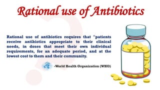 Rational use of Antibiotics
Rational use of antibiotics requires that "patients
receive antibiotics appropriate to their clinical
needs, in doses that meet their own individual
requirements, for an adequate period, and at the
lowest cost to them and their community.
-World Health Organization (WHO)
 