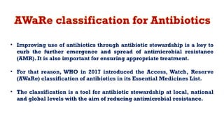 AWaRe classification for Antibiotics
• Improving use of antibiotics through antibiotic stewardship is a key to
curb the further emergence and spread of antimicrobial resistance
(AMR). It is also important for ensuring appropriate treatment.
• For that reason, WHO in 2017 introduced the Access, Watch, Reserve
(AWaRe) classification of antibiotics in its Essential Medicines List.
• The classification is a tool for antibiotic stewardship at local, national
and global levels with the aim of reducing antimicrobial resistance.
 