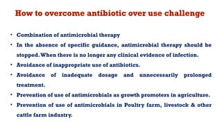 How to overcome antibiotic over use challenge
• Combination of antimicrobial therapy
• In the absence of specific guidance, antimicrobial therapy should be
stopped.When there is no longer any clinical evidence of infection.
• Avoidance of inappropriate use of antibiotics.
• Avoidance of inadequate dosage and unnecessarily prolonged
treatment.
• Prevention of use of antimicrobials as growth promoters in agriculture.
• Prevention of use of antimicrobials in Poultry farm, livestock & other
cattle farm industry.
 