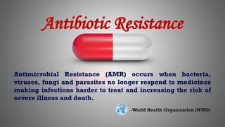 Antibiotic Resistance
Antimicrobial Resistance (AMR) occurs when bacteria,
viruses, fungi and parasites no longer respond to medicines
making infections harder to treat and increasing the risk of
severe illness and death.
-World Health Organization (WHO)
 