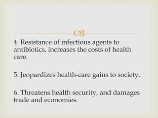 
4. Resistance of infectious agents to
antibiotics, increases the costs of health
care.

5. Jeopardizes health-care gains to society.

6. Threatens health security, and damages
trade and economies.
 