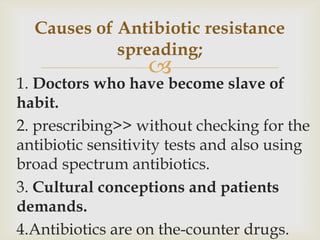 Causes of Antibiotic resistance
            spreading;
                   
1. Doctors who have become slave of
habit.
2. prescribing>> without checking for the
antibiotic sensitivity tests and also using
broad spectrum antibiotics.
3. Cultural conceptions and patients
demands.
4.Antibiotics are on the-counter drugs.
 