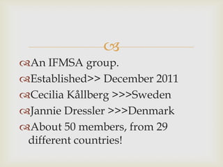 
An IFMSA group.
Established>> December 2011
Cecilia Kållberg >>>Sweden
Jannie Dressler >>>Denmark
About 50 members, from 29
 different countries!
 