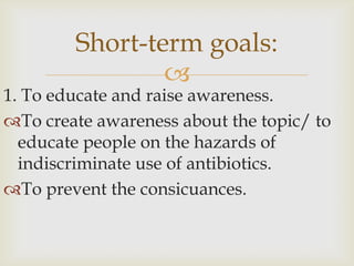 Short-term goals:
                
1. To educate and raise awareness.
To create awareness about the topic/ to
  educate people on the hazards of
  indiscriminate use of antibiotics.
To prevent the consicuances.
 