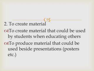 
2. To create material
To create material that could be used
  by students when educating others
To produce material that could be
  used beside presentations (posters
  etc.)
 