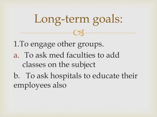 Long-term goals:
            
1.To engage other groups.
a. To ask med faculties to add
   classes on the subject
b. To ask hospitals to educate their
employees also
 