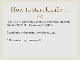 How to start locally…
            
1.START>> gathering a group of interested students
and members of IFMSA… also doctors

2.Activities>>Seminars, Workshops…etc.

3.Data collecting…surveys 
 