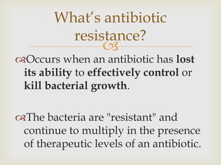 What’s antibiotic
          resistance?
                  
Occurs when an antibiotic has lost
 its ability to effectively control or
 kill bacterial growth.

The bacteria are "resistant" and
 continue to multiply in the presence
 of therapeutic levels of an antibiotic.
 
