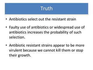 Truth
• Antibiotics select out the resistant strain
• Faulty use of antibiotics or widespread use of
antibiotics increases the probability of such
selection.
• Antibiotic resistant strains appear to be more
virulent because we cannot kill them or stop
their growth.
 