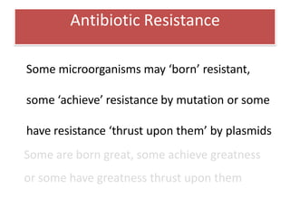 Antibiotic Resistance
Some microorganisms may ‘born’ resistant,
some ‘achieve’ resistance by mutation or some
have resistance ‘thrust upon them’ by plasmids
Some are born great, some achieve greatness
or some have greatness thrust upon them
 