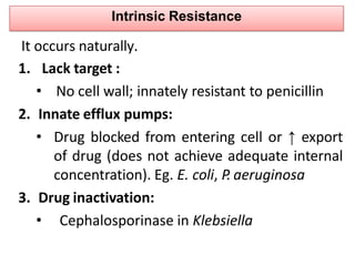 Intrinsic Resistance
1. Lack target :
• No cell wall; innately resistant to penicillin
2. Innate efflux pumps:
• Drug blocked from entering cell or ↑ export
of drug (does not achieve adequate internal
concentration). Eg. E. coli, P. aeruginosa
3. Drug inactivation:
• Cephalosporinase in Klebsiella
It occurs naturally.
 