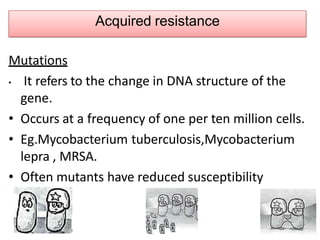 Acquired resistance
Mutations
• It refers to the change in DNA structure of the
gene.
• Occurs at a frequency of one per ten million cells.
• Eg.Mycobacterium tuberculosis,Mycobacterium
lepra , MRSA.
• Often mutants have reduced susceptibility
 