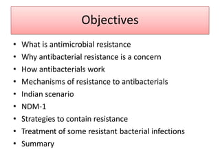 Objectives
• What is antimicrobial resistance
• Why antibacterial resistance is a concern
• How antibacterials work
• Mechanisms of resistance to antibacterials
• Indian scenario
• NDM-1
• Strategies to contain resistance
• Treatment of some resistant bacterial infections
• Summary
 