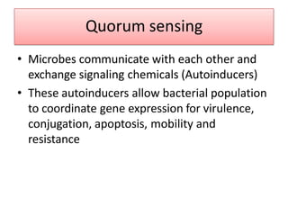 Quorum sensing
• Microbes communicate with each other and
exchange signaling chemicals (Autoinducers)
• These autoinducers allow bacterial population
to coordinate gene expression for virulence,
conjugation, apoptosis, mobility and
resistance
 