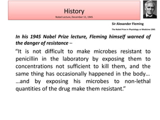 In his 1945 Nobel Prize lecture, Fleming himself warned of
the danger of resistance –
“It is not difficult to make microbes resistant to
penicillin in the laboratory by exposing them to
concentrations not sufficient to kill them, and the
same thing has occasionally happened in the body…
…and by exposing his microbes to non-lethal
quantities of the drug make them resistant.”
History
Nobel Lecture, December 11, 1945
Sir Alexander Fleming
The Nobel Prize in Physiology or Medicine 1945
 