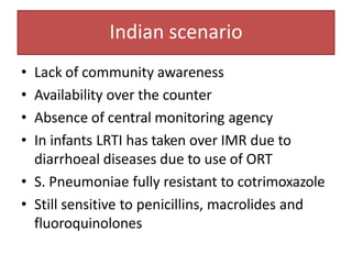 Indian scenario
• Lack of community awareness
• Availability over the counter
• Absence of central monitoring agency
• In infants LRTI has taken over IMR due to
diarrhoeal diseases due to use of ORT
• S. Pneumoniae fully resistant to cotrimoxazole
• Still sensitive to penicillins, macrolides and
fluoroquinolones
 