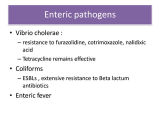 Enteric pathogens
• Vibrio cholerae :
– resistance to furazolidine, cotrimoxazole, nalidixic
acid
– Tetracycline remains effective
• Coliforms
– ESBLs , extensive resistance to Beta lactum
antibiotics
• Enteric fever
 