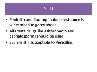 STD
• Penicillin and fluoroquinolone resistance is
widespread to gonorhhoea
• Alternate drugs like Azithromycin and
cephalosporins should be used
• Syphilis still susceptible to Penicillins
 