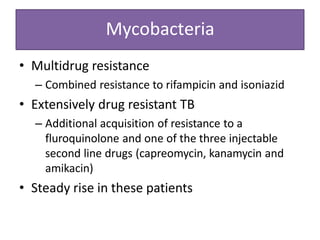 Mycobacteria
• Multidrug resistance
– Combined resistance to rifampicin and isoniazid
• Extensively drug resistant TB
– Additional acquisition of resistance to a
fluroquinolone and one of the three injectable
second line drugs (capreomycin, kanamycin and
amikacin)
• Steady rise in these patients
 