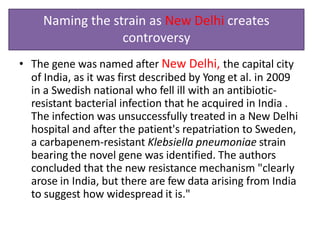 Naming the strain as New Delhi creates
controversy
• The gene was named after New Delhi, the capital city
of India, as it was first described by Yong et al. in 2009
in a Swedish national who fell ill with an antibiotic-
resistant bacterial infection that he acquired in India .
The infection was unsuccessfully treated in a New Delhi
hospital and after the patient's repatriation to Sweden,
a carbapenem-resistant Klebsiella pneumoniae strain
bearing the novel gene was identified. The authors
concluded that the new resistance mechanism "clearly
arose in India, but there are few data arising from India
to suggest how widespread it is."
 