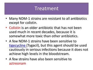Treatment
• Many NDM-1 strains are resistant to all antibiotics
except for colistin.
• Colistin is an older antibiotic that has not been
used much in recent decades, because it is
somewhat more toxic than other antibiotics.
• A few NDM-1 strains have been sensitive to
tigecycline (Tygacil), but this agent should be used
cautiously in serious infections because it does not
achieve high levels in the bloodstream.
• A few strains have also been sensitive to
aztreonam
 
