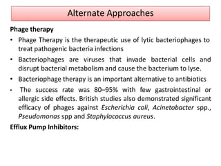 Phage therapy
• Phage Therapy is the therapeutic use of lytic bacteriophages to
treat pathogenic bacteria infections
• Bacteriophages are viruses that invade bacterial cells and
disrupt bacterial metabolism and cause the bacterium to lyse.
• Bacteriophage therapy is an important alternative to antibiotics
• The success rate was 80–95% with few gastrointestinal or
allergic side effects. British studies also demonstrated significant
efficacy of phages against Escherichia coli, Acinetobacter spp.,
Pseudomonas spp and Staphylococcus aureus.
Efflux Pump Inhibitors:
Alternate Approaches
 