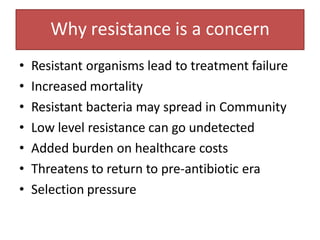 Why resistance is a concern
• Resistant organisms lead to treatment failure
• Increased mortality
• Resistant bacteria may spread in Community
• Low level resistance can go undetected
• Added burden on healthcare costs
• Threatens to return to pre-antibiotic era
• Selection pressure
 