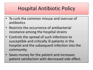 Hospital Antibiotic Policy
• To curb the common misuse and overuse of
antibiotics
• Restricts the occurrence of antibacterial
resistance among the hospital strains
• Controls the spread of such infections to
susceptible and critically ill patients in the
hospital and the subsequent infection into the
community.
• Saves money for the patient and increases
patient satisfaction with decreased side effect.
 