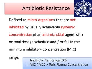 Antibiotic Resistance
Defined as micro-organisms that are not
inhibited by usually achievable systemic
concentration of an antimicrobial agent with
normal dosage schedule and / or fall in the
minimum inhibitory concentration (MIC)
range.
Antibiotic Resistance (DR)
= MIC / MCC > Toxic Plasma Concentration
 