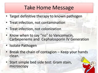 Take Home Message
• Target definitive therapy to known pathogen
• Treat infection, not contamination
• Treat infection, not colonization
• Know when to say “no” to Vancomycin,
Carbepenems and Cephalosporin IV Generation
• Isolate Pathogen
• Break the chain of contagion – Keep your hands
clean.
• Start simple bed side test: Gram stain,
microscopy
 