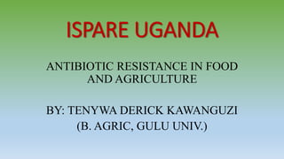 ISPARE UGANDA
ANTIBIOTIC RESISTANCE IN FOOD
AND AGRICULTURE
BY: TENYWA DERICK KAWANGUZI
(B. AGRIC, GULU UNIV.)
 