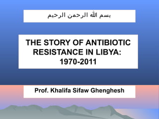 ‫بسم ا الرحمن الرحيم‬

THE STORY OF ANTIBIOTIC
RESISTANCE IN LIBYA:
1970-2011

Prof. Khalifa Sifaw Ghenghesh

 