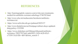 REFERENCES
 http://learningenglish.voanews.com/a/who-new-treatments-
needed-for-antibiotic-resistant-suberbugs/3746702.html
 http://www.who.int/mediacentre/factsheets/antibiotic-
resistance/en/
 https://www.ncbi.nlm.nih.gov/pubmed/2025137
 http://www.thedailystar.net/frontpage/cabinet-okays-updated-
drug-policy-1332568
 https://www.slideshare.net/OthmanAlhumaid/antibiotic-
resistance-78822783?qid=ade65053-1656-4e2b-b5e5-
c7338113e2a7&v=&b=&from_search=3
 