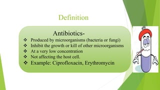 Antibiotics-
 Produced by microorganisms (bacteria or fungi)
 Inhibit the growth or kill of other microorganisms
 At a very low concentration
 Not affecting the host cell.
 Example: Ciprofloxacin, Erythromycin
Definition
 