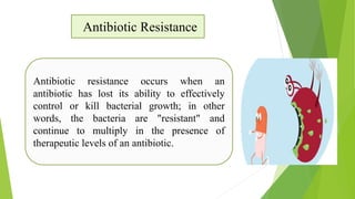 Antibiotic Resistance
Antibiotic resistance occurs when an
antibiotic has lost its ability to effectively
control or kill bacterial growth; in other
words, the bacteria are "resistant" and
continue to multiply in the presence of
therapeutic levels of an antibiotic.
 