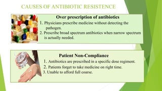 CAUSES OF ANTIBIOTIC RESISTENCE
Over prescription of antibiotics
1. Physicians prescribe medicine without detecting the
p pathogen.
2. Prescribe broad spectrum antibiotics when narrow spectrum
is a is actually needed.
Patient Non-Compliance
1. Antibiotics are prescribed in a specific dose regiment.
2. Patients forget to take medicine on right time.
3. Unable to afford full coarse.
 