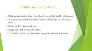Solution to this Resistance
 Only use antibiotics when prescribed by a certified health professional.
 Never demand antibiotics if your health worker says you don’t need
them.
 Never use left over antibiotics.
 Never share antibiotics with others.
 Make information available on the impact of antibiotic resistance.
 
