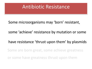 Antibiotic Resistance

Some microorganisms may ‘born’ resistant,

some ‘achieve’ resistance by mutation or some

have resistance ‘thrust upon them’ by plasmids

Some are born great, some achieve greatness
or some have greatness thrust upon them
 