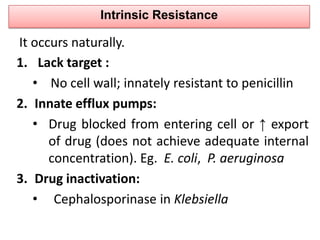 Intrinsic Resistance

It occurs naturally.
1. Lack target :
   • No cell wall; innately resistant to penicillin
2. Innate efflux pumps:
   • Drug blocked from entering cell or ↑ export
      of drug (does not achieve adequate internal
      concentration). Eg. E. coli, P. aeruginosa
3. Drug inactivation:
   • Cephalosporinase in Klebsiella
 
