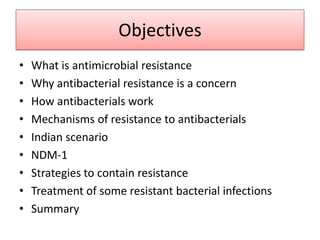 Objectives
•   What is antimicrobial resistance
•   Why antibacterial resistance is a concern
•   How antibacterials work
•   Mechanisms of resistance to antibacterials
•   Indian scenario
•   NDM-1
•   Strategies to contain resistance
•   Treatment of some resistant bacterial infections
•   Summary
 