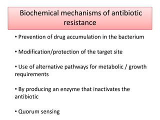 Biochemical mechanisms of antibiotic
              resistance
• Prevention of drug accumulation in the bacterium

• Modification/protection of the target site

• Use of alternative pathways for metabolic / growth
requirements

• By producing an enzyme that inactivates the
antibiotic

• Quorum sensing
 