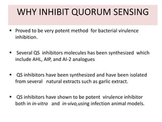WHY INHIBIT QUORUM SENSING
 Proved to be very potent method for bacterial virulence
  inhibition.

 Several QS inhibitors molecules has been synthesized which
  include AHL, AIP, and AI-2 analogues

 QS inhibitors have been synthesized and have been isolated
  from several natural extracts such as garlic extract.

 QS inhibitors have shown to be potent virulence inhibitor
  both in in-vitro and in-vivo,using infection animal models.
 