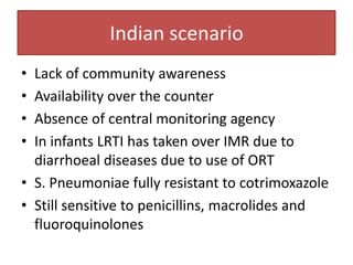 Indian scenario
• Lack of community awareness
• Availability over the counter
• Absence of central monitoring agency
• In infants LRTI has taken over IMR due to
  diarrhoeal diseases due to use of ORT
• S. Pneumoniae fully resistant to cotrimoxazole
• Still sensitive to penicillins, macrolides and
  fluoroquinolones
 