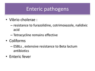 Enteric pathogens
• Vibrio cholerae :
  – resistance to furazolidine, cotrimoxazole, nalidixic
    acid
  – Tetracycline remains effective
• Coliforms
  – ESBLs , extensive resistance to Beta lactum
    antibiotics
• Enteric fever
 