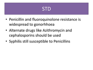 STD
• Penicillin and fluoroquinolone resistance is
  widespread to gonorhhoea
• Alternate drugs like Azithromycin and
  cephalosporins should be used
• Syphilis still susceptible to Penicillins
 