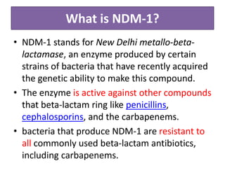 What is NDM-1?
• NDM-1 stands for New Delhi metallo-beta-
  lactamase, an enzyme produced by certain
  strains of bacteria that have recently acquired
  the genetic ability to make this compound.
• The enzyme is active against other compounds
  that beta-lactam ring like penicillins,
  cephalosporins, and the carbapenems.
• bacteria that produce NDM-1 are resistant to
  all commonly used beta-lactam antibiotics,
  including carbapenems.
 