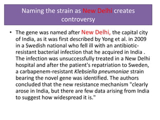 Naming the strain as New Delhi creates
                  controversy
• The gene was named after New Delhi, the capital city
  of India, as it was first described by Yong et al. in 2009
  in a Swedish national who fell ill with an antibiotic-
  resistant bacterial infection that he acquired in India .
  The infection was unsuccessfully treated in a New Delhi
  hospital and after the patient's repatriation to Sweden,
  a carbapenem-resistant Klebsiella pneumoniae strain
  bearing the novel gene was identified. The authors
  concluded that the new resistance mechanism "clearly
  arose in India, but there are few data arising from India
  to suggest how widespread it is."
 