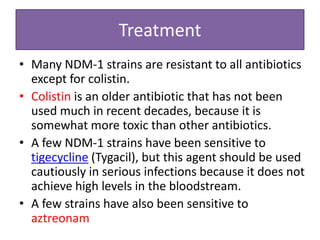 Treatment
• Many NDM-1 strains are resistant to all antibiotics
  except for colistin.
• Colistin is an older antibiotic that has not been
  used much in recent decades, because it is
  somewhat more toxic than other antibiotics.
• A few NDM-1 strains have been sensitive to
  tigecycline (Tygacil), but this agent should be used
  cautiously in serious infections because it does not
  achieve high levels in the bloodstream.
• A few strains have also been sensitive to
  aztreonam
 